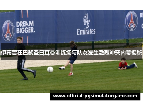 伊布曾在巴黎圣日耳曼训练场与队友发生激烈冲突内幕揭秘