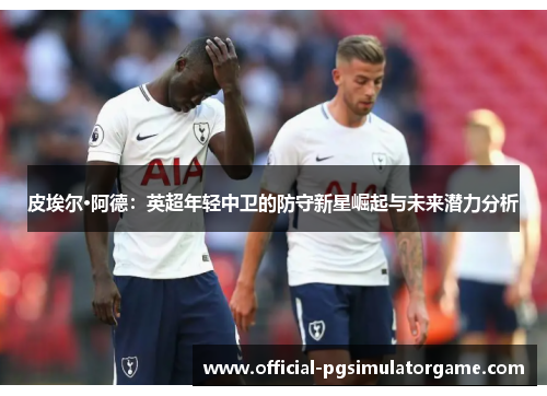 皮埃尔·阿德：英超年轻中卫的防守新星崛起与未来潜力分析
