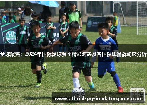 全球聚焦：2024年国际足球赛季精彩对决及各国队伍备战动态分析