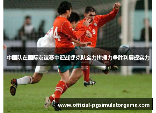中国队在国际友谊赛中迎战捷克队全力拼搏力争胜利展现实力