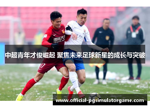 中超青年才俊崛起 聚焦未来足球新星的成长与突破