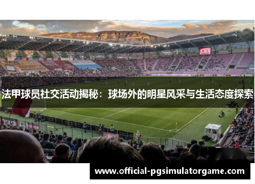 法甲球员社交活动揭秘：球场外的明星风采与生活态度探索