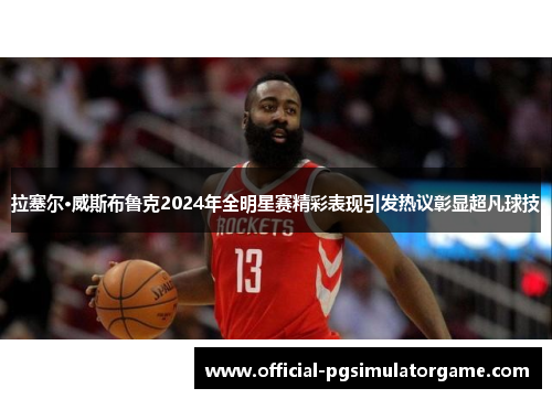 拉塞尔·威斯布鲁克2024年全明星赛精彩表现引发热议彰显超凡球技