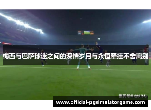 梅西与巴萨球迷之间的深情岁月与永恒牵挂不舍离别