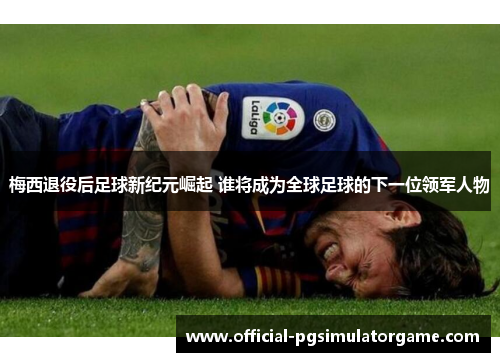 梅西退役后足球新纪元崛起 谁将成为全球足球的下一位领军人物