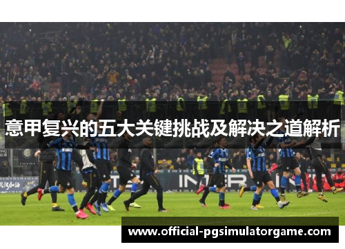 意甲复兴的五大关键挑战及解决之道解析