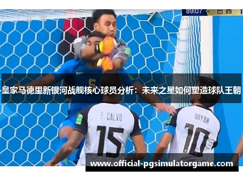 皇家马德里新银河战舰核心球员分析：未来之星如何塑造球队王朝
