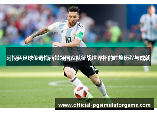 阿根廷足球传奇梅西带领国家队征战世界杯的辉煌历程与成就