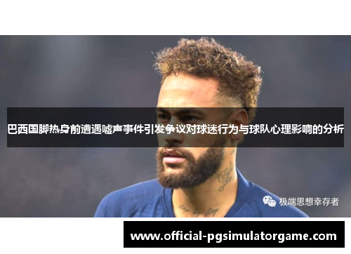 巴西国脚热身前遭遇嘘声事件引发争议对球迷行为与球队心理影响的分析