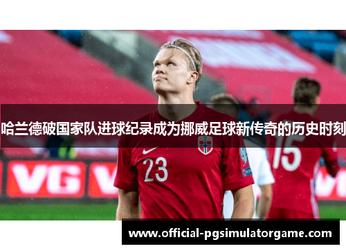 哈兰德破国家队进球纪录成为挪威足球新传奇的历史时刻