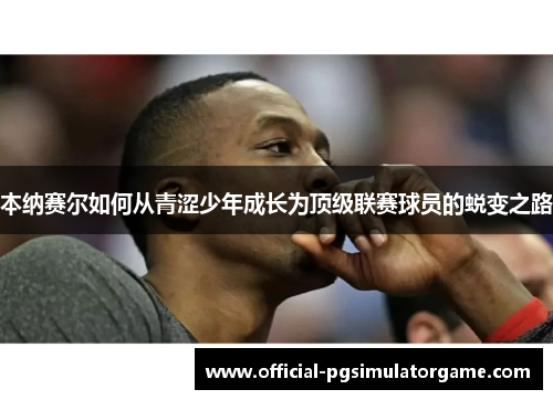 本纳赛尔如何从青涩少年成长为顶级联赛球员的蜕变之路