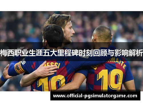 梅西职业生涯五大里程碑时刻回顾与影响解析