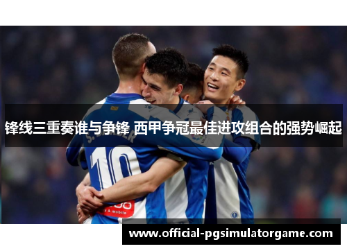 锋线三重奏谁与争锋 西甲争冠最佳进攻组合的强势崛起