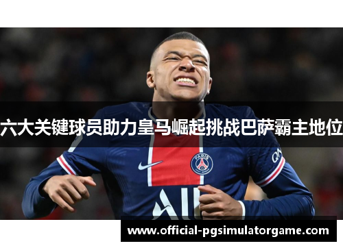 六大关键球员助力皇马崛起挑战巴萨霸主地位