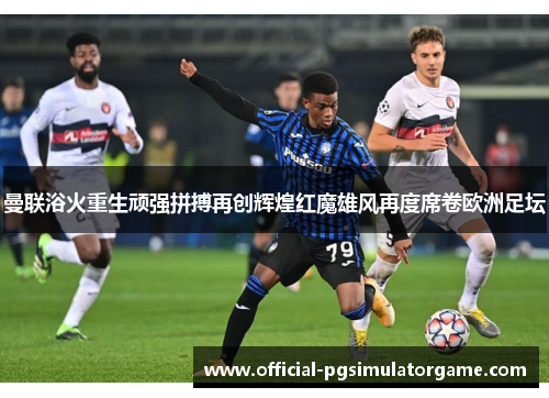 曼联浴火重生顽强拼搏再创辉煌红魔雄风再度席卷欧洲足坛