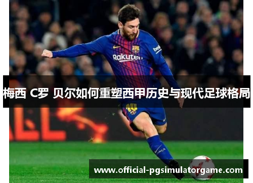 梅西 C罗 贝尔如何重塑西甲历史与现代足球格局