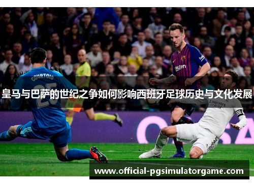 皇马与巴萨的世纪之争如何影响西班牙足球历史与文化发展