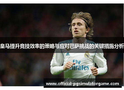 皇马提升竞技效率的策略与应对巴萨挑战的关键措施分析
