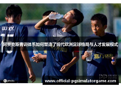阿贾克斯青训体系如何塑造了现代欧洲足球格局与人才发展模式
