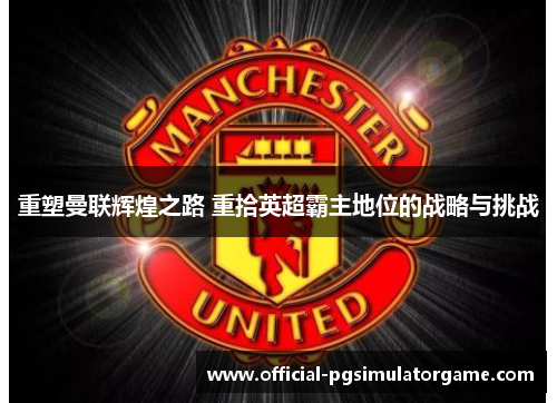 重塑曼联辉煌之路 重拾英超霸主地位的战略与挑战