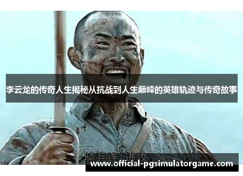 李云龙的传奇人生揭秘从抗战到人生巅峰的英雄轨迹与传奇故事