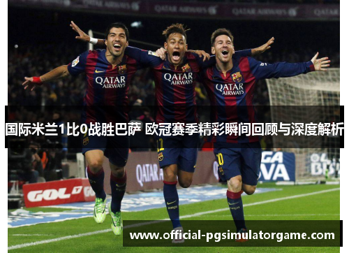 国际米兰1比0战胜巴萨 欧冠赛季精彩瞬间回顾与深度解析