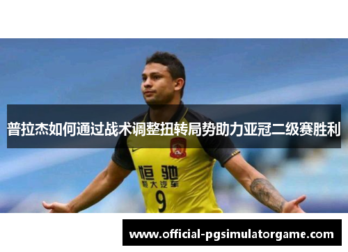 普拉杰如何通过战术调整扭转局势助力亚冠二级赛胜利