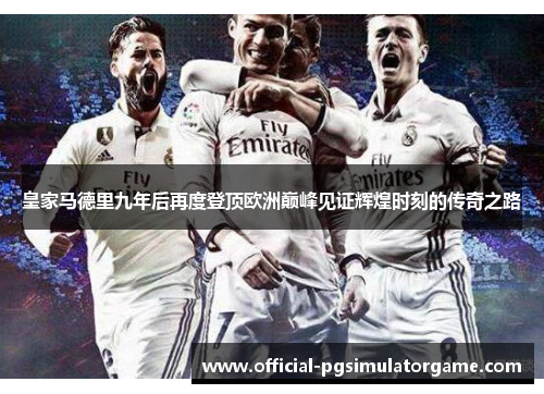 皇家马德里九年后再度登顶欧洲巅峰见证辉煌时刻的传奇之路