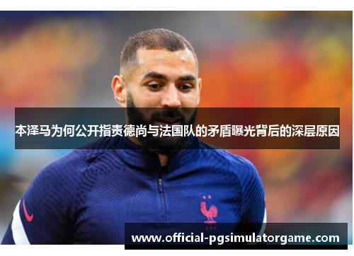 本泽马为何公开指责德尚与法国队的矛盾曝光背后的深层原因