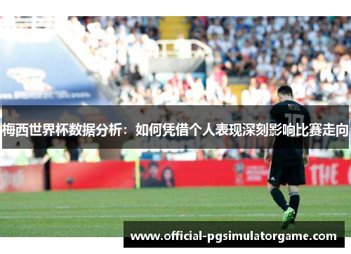 梅西世界杯数据分析：如何凭借个人表现深刻影响比赛走向
