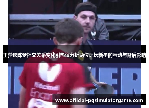 王楚钦陈梦社交关系变化引热议分析两位乒坛新星的互动与背后影响