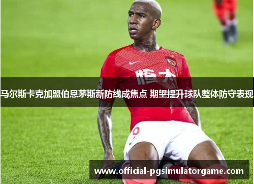 马尔斯卡克加盟伯恩茅斯新防线成焦点 期望提升球队整体防守表现