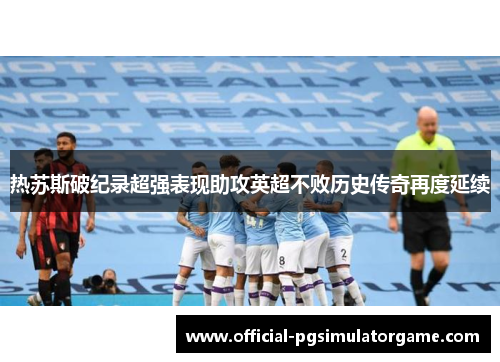 热苏斯破纪录超强表现助攻英超不败历史传奇再度延续