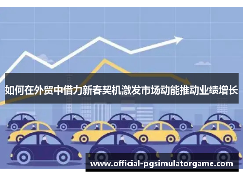 如何在外贸中借力新春契机激发市场动能推动业绩增长