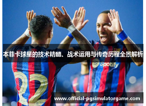 本菲卡球星的技术精髓、战术运用与传奇历程全景解析