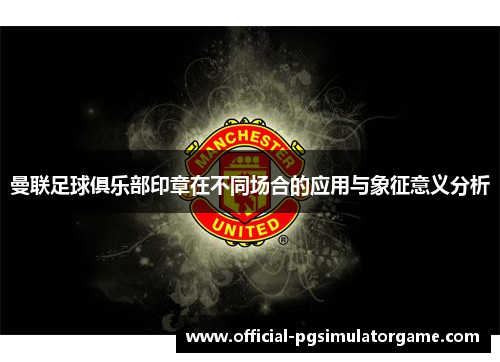 曼联足球俱乐部印章在不同场合的应用与象征意义分析