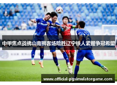 中甲焦点战佛山南狮客场险胜辽宁铁人紧握争冠希望