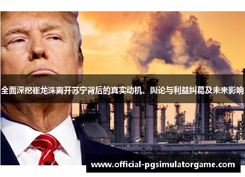 全面深挖崔龙洙离开苏宁背后的真实动机、舆论与利益纠葛及未来影响