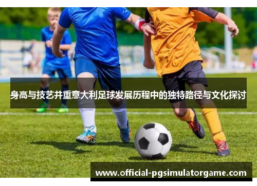 身高与技艺并重意大利足球发展历程中的独特路径与文化探讨