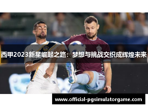 西甲2023新星崛起之路：梦想与挑战交织成辉煌未来