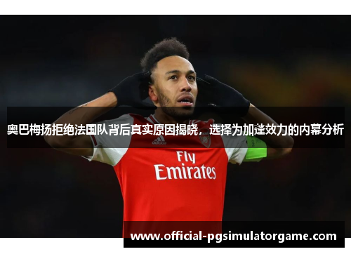奥巴梅扬拒绝法国队背后真实原因揭晓，选择为加蓬效力的内幕分析