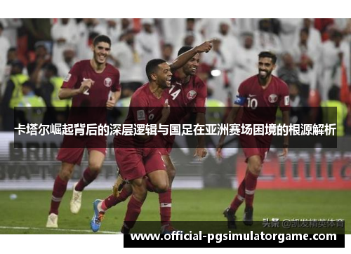 卡塔尔崛起背后的深层逻辑与国足在亚洲赛场困境的根源解析