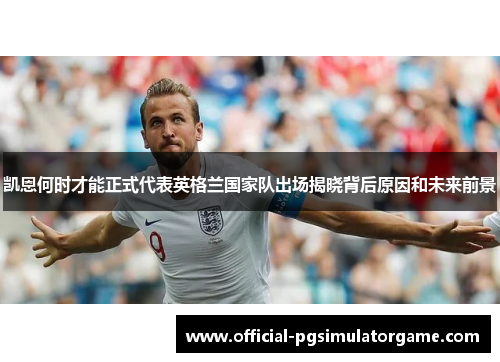 凯恩何时才能正式代表英格兰国家队出场揭晓背后原因和未来前景