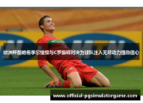 欧洲杯前瞻希季尔憧憬与C罗巅峰对决为球队注入无尽动力强劲信心