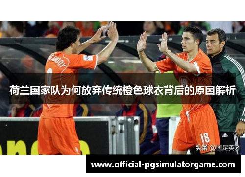 荷兰国家队为何放弃传统橙色球衣背后的原因解析