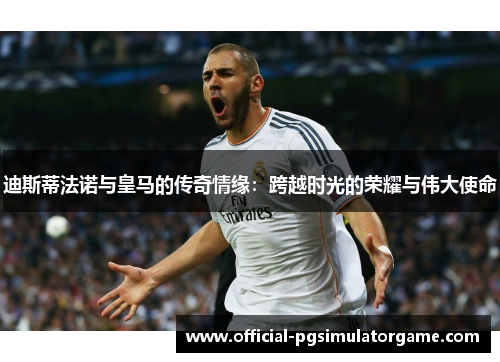 迪斯蒂法诺与皇马的传奇情缘：跨越时光的荣耀与伟大使命