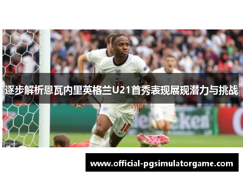 逐步解析恩瓦内里英格兰U21首秀表现展现潜力与挑战