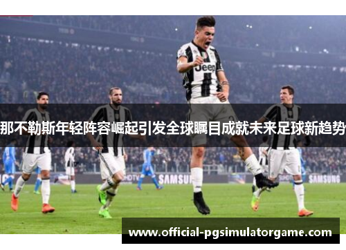 那不勒斯年轻阵容崛起引发全球瞩目成就未来足球新趋势