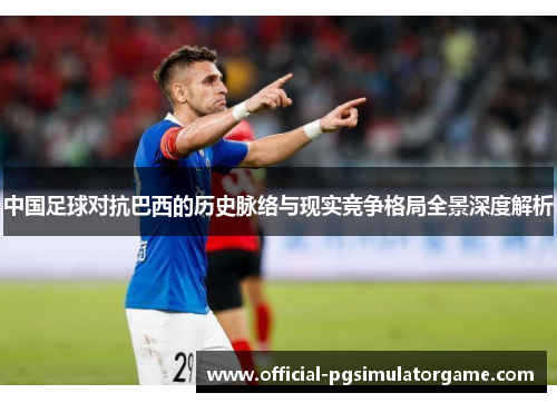 中国足球对抗巴西的历史脉络与现实竞争格局全景深度解析