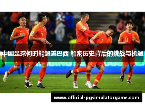 中国足球何时能超越巴西 解密历史背后的挑战与机遇